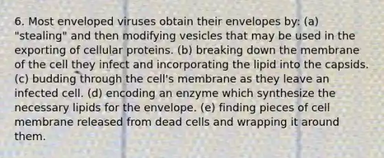 6. Most enveloped viruses obtain their envelopes by: (a) "stealing" and then modifying vesicles that may be used in the exporting of cellular proteins. (b) breaking down the membrane of the cell they infect and incorporating the lipid into the capsids. (c) budding through the cell's membrane as they leave an infected cell. (d) encoding an enzyme which synthesize the necessary lipids for the envelope. (e) finding pieces of cell membrane released from dead cells and wrapping it around them.