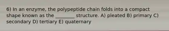 6) In an enzyme, the polypeptide chain folds into a compact shape known as the ________ structure. A) pleated B) primary C) secondary D) tertiary E) quaternary