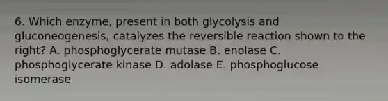 6. Which enzyme, present in both glycolysis and gluconeogenesis, catalyzes the reversible reaction shown to the right? A. phosphoglycerate mutase B. enolase C. phosphoglycerate kinase D. adolase E. phosphoglucose isomerase