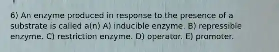 6) An enzyme produced in response to the presence of a substrate is called a(n) A) inducible enzyme. B) repressible enzyme. C) restriction enzyme. D) operator. E) promoter.