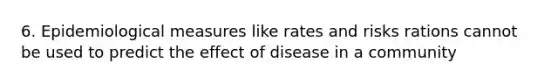 6. Epidemiological measures like rates and risks rations cannot be used to predict the effect of disease in a community