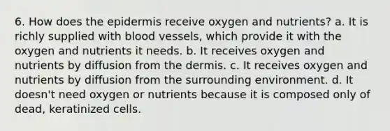 6. How does the epidermis receive oxygen and nutrients? a. It is richly supplied with blood vessels, which provide it with the oxygen and nutrients it needs. b. It receives oxygen and nutrients by diffusion from the dermis. c. It receives oxygen and nutrients by diffusion from the surrounding environment. d. It doesn't need oxygen or nutrients because it is composed only of dead, keratinized cells.