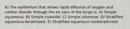 6) The epithelium that allows rapid diffusion of oxygen and carbon dioxide through the air sacs of the lungs is. A) Simple squamous. B) Simple cuboidal. C) Simple columnar. D) Stratified squamous-keratinized. E) Stratified squamous-nonkeratinized