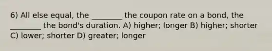 6) All else equal, the ________ the coupon rate on a bond, the ________ the bond's duration. A) higher; longer B) higher; shorter C) lower; shorter D) greater; longer