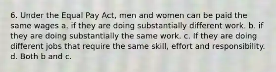 6. Under the Equal Pay Act, men and women can be paid the same wages a. if they are doing substantially different work. b. if they are doing substantially the same work. c. If they are doing different jobs that require the same skill, effort and responsibility. d. Both b and c.