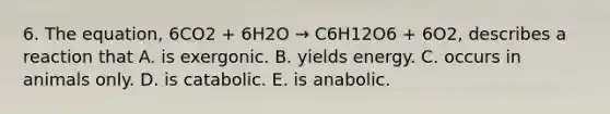 6. The equation, 6CO2 + 6H2O → C6H12O6 + 6O2, describes a reaction that A. is exergonic. B. yields energy. C. occurs in animals only. D. is catabolic. E. is anabolic.