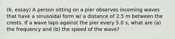 (6, essay) A person sitting on a pier observes incoming waves that have a sinusoidal form w/ a distance of 2.5 m between the crests. If a wave laps against the pier every 5.0 s, what are (a) the frequency and (b) the speed of the wave?