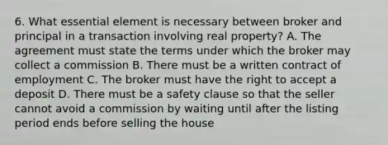 6. What essential element is necessary between broker and principal in a transaction involving real property? A. The agreement must state the terms under which the broker may collect a commission B. There must be a written contract of employment C. The broker must have the right to accept a deposit D. There must be a safety clause so that the seller cannot avoid a commission by waiting until after the listing period ends before selling the house