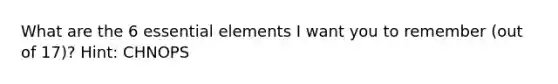 What are the 6 essential elements I want you to remember (out of 17)? Hint: CHNOPS