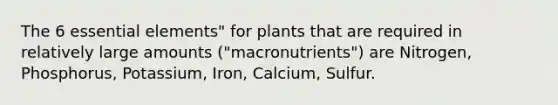 The 6 essential elements" for plants that are required in relatively large amounts ("macronutrients") are Nitrogen, Phosphorus, Potassium, Iron, Calcium, Sulfur.