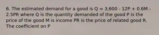 6. The estimated demand for a good is Q = 3,600 - 12P + 0.6M - 2.5PR where Q is the quantity demanded of the good P is the price of the good M is income PR is the price of related good R. The coefficient on P