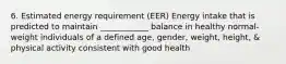 6. Estimated energy requirement (EER) Energy intake that is predicted to maintain ____________ balance in healthy normal-weight individuals of a defined age, gender, weight, height, & physical activity consistent with good health