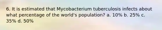 6. It is estimated that Mycobacterium tuberculosis infects about what percentage of the world's population? a. 10% b. 25% c. 35% d. 50%