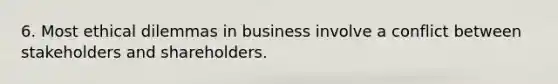 6. Most ethical dilemmas in business involve a conflict between stakeholders and shareholders.