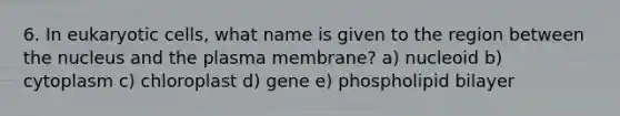 6. In eukaryotic cells, what name is given to the region between the nucleus and the plasma membrane? a) nucleoid b) cytoplasm c) chloroplast d) gene e) phospholipid bilayer