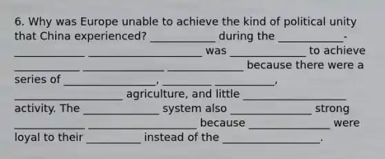 6. Why was Europe unable to achieve the kind of political unity that China experienced? ____________ during the ____________-_____________ _____________________ was ______________ to achieve ____________ _______________ ______________ because there were a series of _________________, _________ ___________, ____________________ agriculture, and little ___________________ activity. The ______________ system also _______________ strong _____________ ____________________ because _______________ were loyal to their __________ instead of the __________________.