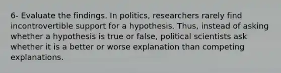 6- Evaluate the findings. In politics, researchers rarely find incontrovertible support for a hypothesis. Thus, instead of asking whether a hypothesis is true or false, political scientists ask whether it is a better or worse explanation than competing explanations.