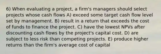 6) When evaluating a project, a firm's managers should select projects whose cash flows A) exceed some target cash flow level set by management. B) result in a return that exceeds the cost of funds to finance the project. C) have the lowest NPVs after discounting cash flows by the project's capital cost. D) are subject to less risk than competing projects. E) produce higher returns than the firm's average cost of capital