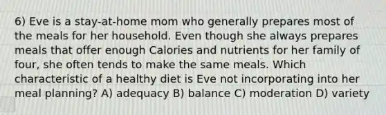 6) Eve is a stay-at-home mom who generally prepares most of the meals for her household. Even though she always prepares meals that offer enough Calories and nutrients for her family of four, she often tends to make the same meals. Which characteristic of a healthy diet is Eve not incorporating into her meal planning? A) adequacy B) balance C) moderation D) variety