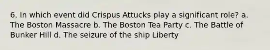 6. In which event did Crispus Attucks play a significant role? a. The Boston Massacre b. The Boston Tea Party c. The Battle of Bunker Hill d. The seizure of the ship Liberty