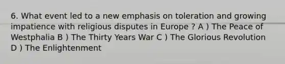 6. What event led to a new emphasis on toleration and growing impatience with religious disputes in Europe ? A ) The Peace of Westphalia B ) The Thirty Years War C ) The Glorious Revolution D ) The Enlightenment