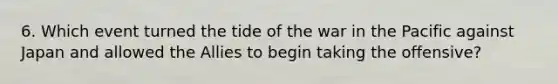 6. Which event turned the tide of the war in the Pacific against Japan and allowed the Allies to begin taking the offensive?