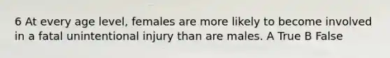 6 At every age level, females are more likely to become involved in a fatal unintentional injury than are males. A True B False