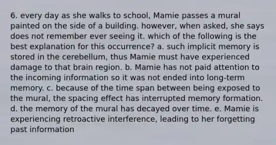 6. every day as she walks to school, Mamie passes a mural painted on the side of a building. however, when asked, she says does not remember ever seeing it. which of the following is the best explanation for this occurrence? a. such implicit memory is stored in the cerebellum, thus Mamie must have experienced damage to that brain region. b. Mamie has not paid attention to the incoming information so it was not ended into long-term memory. c. because of the time span between being exposed to the mural, the spacing effect has interrupted memory formation. d. the memory of the mural has decayed over time. e. Mamie is experiencing retroactive interference, leading to her forgetting past information