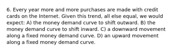 6. Every year more and more purchases are made with credit cards on the Internet. Given this trend, all else equal, we would expect: A) the money demand curve to shift outward. B) the money demand curve to shift inward. C) a downward movement along a fixed money demand curve. D) an upward movement along a fixed money demand curve.