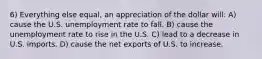 6) Everything else equal, an appreciation of the dollar will: A) cause the U.S. unemployment rate to fall. B) cause the unemployment rate to rise in the U.S. C) lead to a decrease in U.S. imports. D) cause the net exports of U.S. to increase.