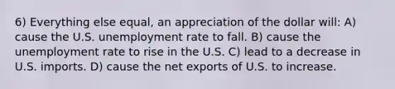 6) Everything else equal, an appreciation of the dollar will: A) cause the U.S. unemployment rate to fall. B) cause the unemployment rate to rise in the U.S. C) lead to a decrease in U.S. imports. D) cause the net exports of U.S. to increase.