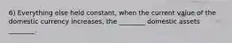 6) Everything else held constant, when the current value of the domestic currency increases, the ________ domestic assets ________.