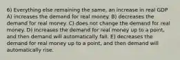 6) Everything else remaining the same, an increase in real GDP A) increases the demand for real money. B) decreases the demand for real money. C) does not change the demand for real money. D) increases the demand for real money up to a point, and then demand will automatically fall. E) decreases the demand for real money up to a point, and then demand will automatically rise.