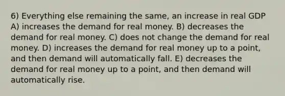 6) Everything else remaining the same, an increase in real GDP A) increases the demand for real money. B) decreases the demand for real money. C) does not change the demand for real money. D) increases the demand for real money up to a point, and then demand will automatically fall. E) decreases the demand for real money up to a point, and then demand will automatically rise.