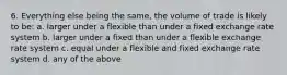 6. Everything else being the same, the volume of trade is likely to be: a. larger under a flexible than under a fixed exchange rate system b. larger under a fixed than under a flexible exchange rate system c. equal under a flexible and fixed exchange rate system d. any of the above