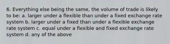 6. Everything else being the same, the volume of trade is likely to be: a. larger under a flexible than under a fixed exchange rate system b. larger under a fixed than under a flexible exchange rate system c. equal under a flexible and fixed exchange rate system d. any of the above