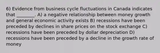 6) Evidence from business cycle fluctuations in Canada indicates that ________. A) a negative relationship between money growth and general economic activity exists B) recessions have been preceded by declines in share prices on the stock exchange C) recessions have been preceded by dollar depreciation D) recessions have been preceded by a decline in the growth rate of money