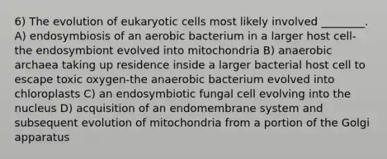 6) The evolution of eukaryotic cells most likely involved ________. A) endosymbiosis of an aerobic bacterium in a larger host cell-the endosymbiont evolved into mitochondria B) anaerobic archaea taking up residence inside a larger bacterial host cell to escape toxic oxygen-the anaerobic bacterium evolved into chloroplasts C) an endosymbiotic fungal cell evolving into the nucleus D) acquisition of an endomembrane system and subsequent evolution of mitochondria from a portion of the Golgi apparatus