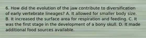 6. How did the evolution of the jaw contribute to diversification of early vertebrate lineages? A. It allowed for smaller body size. B. It increased the surface area for respiration and feeding. C. It was the first stage in the development of a bony skull. D. It made additional food sources available.