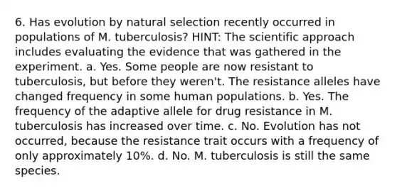 6. Has evolution by <a href='https://www.questionai.com/knowledge/kAcbTwWr3l-natural-selection' class='anchor-knowledge'>natural selection</a> recently occurred in populations of M. tuberculosis? HINT: The scientific approach includes evaluating the evidence that was gathered in the experiment. a. Yes. Some people are now resistant to tuberculosis, but before they weren't. The resistance alleles have changed frequency in some human populations. b. Yes. The frequency of the adaptive allele for drug resistance in M. tuberculosis has increased over time. c. No. Evolution has not occurred, because the resistance trait occurs with a frequency of only approximately 10%. d. No. M. tuberculosis is still the same species.