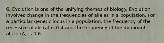 6. Evolution is one of the unifying themes of biology. Evolution involves change in the frequencies of alleles in a population. For a particular genetic locus in a population, the frequency of the recessive allele (a) is 0.4 and the frequency of the dominant allele (A) is 0.6.