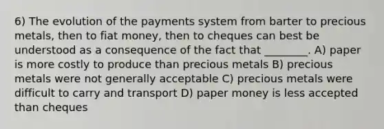 6) The evolution of the payments system from barter to precious metals, then to fiat money, then to cheques can best be understood as a consequence of the fact that ________. A) paper is more costly to produce than precious metals B) precious metals were not generally acceptable C) precious metals were difficult to carry and transport D) paper money is less accepted than cheques