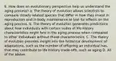 6. How does an evolutionary perspective help us understand the aging process? a. The theory of evolution allows scientists to compare closely related species that differ in how they invest in reproduction and in body maintenance to test for effects on the aging process. b. The theory of evolution generates predictions about how individuals with certain suites of life history characteristics might fare in the aging process when compared to other individuals without those characteristics. C. The theory of evolution provides insight into the historical development of adaptations, such as the number of offspring an individual has, that may contribute to life History trade-offs, such as aging D. All of the above.