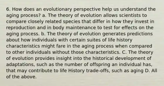 6. How does an evolutionary perspective help us understand the aging process? a. The theory of evolution allows scientists to compare closely related species that differ in how they invest in reproduction and in body maintenance to test for effects on the aging process. b. The theory of evolution generates predictions about how individuals with certain suites of life history characteristics might fare in the aging process when compared to other individuals without those characteristics. C. The theory of evolution provides insight into the historical development of adaptations, such as the number of offspring an individual has, that may contribute to life History trade-offs, such as aging D. All of the above.