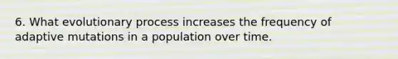 6. What evolutionary process increases the frequency of adaptive mutations in a population over time.