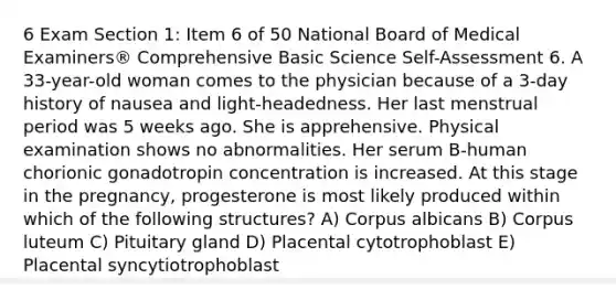 6 Exam Section 1: Item 6 of 50 National Board of Medical Examiners® Comprehensive Basic Science Self-Assessment 6. A 33-year-old woman comes to the physician because of a 3-day history of nausea and light-headedness. Her last menstrual period was 5 weeks ago. She is apprehensive. Physical examination shows no abnormalities. Her serum B-human chorionic gonadotropin concentration is increased. At this stage in the pregnancy, progesterone is most likely produced within which of the following structures? A) Corpus albicans B) Corpus luteum C) Pituitary gland D) Placental cytotrophoblast E) Placental syncytiotrophoblast