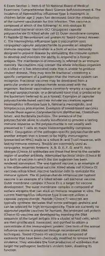 6 Exam Section 1: Item 6 of 50 National Board of Medical Examiners' Comprehensive Basic Science Self-Assessment 6. The incidence of Haemophilus influenzae type b meningitis in children below age 2 years has decreased since the introduction of the current vaccination for this infection. This vaccine is composed of which of the following? A) Anti-idiotype B) Attenuated bacterial strain OC) Conjugated capsular polysaccharide D) Killed whole cell E) Outer membrane complex F) Peptide G) Recombinant cell protein H) Toxoid Correct Answer: C. The Haemophilus influenzae type b vaccination uses conjugated capsular polysaccharide to provoke an adaptive immune response. Vaccination is a form of active immunity designed to prevent disease by stimulating the immune system to develop and maintain the ability to respond to a foreign antigen. The maintenance of immunity is referred to as immune memory. Vaccinations may contain the whole infectious organism in a killed or a live-attenuated state that is unable to produce virulent disease. They may also be fractional, containing a specific component of a pathogen that the immune system can recognize. Fractional vaccines may be developed from a particular protein or polysaccharide associated with the organism. Bacterial vaccinations commonly employ a capsular or cell-wall polysaccharide, or a denatured toxin that is produced by the bacterium (referred to as a toxoid). Examples of capsular polysaccharide-based vaccines include vaccinations against Haemophilus influenzae type b, Neisseria meningitidis, and Streptococcus pneumoniae. Examples of toxoid-based vaccines include those against Corynebacterium diphtheriae, Clostridium tetani, and Bordetella pertussis. The presence of the polysaccharide alone is usually insufficient to provoke a lasting immune response as the polysaccharide is not usually well- presented to T cells on major histocompatibility complexes (MHC). Conjugation of the pathogen-specific polysaccharide with another antigen that is known to be highly immunogenic (presented on MHC) leads to a robust B- and T-cell response, with lasting immune memory. Toxoids are commonly used as conjugates. Incorrect Answers: A, B, D, E, F, G, and H. Anti-idiotype (Choice A) antibodies are those that bind to the variable region of another antibody. Attenuated bacterial strain (Choice B) is a form of vaccine in which the live organism has been rendered nonvirulent. The oral typhoid vaccine is an example of a live-attenuated bacterial vaccine. Killed whole cell (Choice D) vaccines utilize killed, inactive bacterial cells to stimulate the immune system. The Vi polysaccharide intramuscular typhoid vaccine is an example of a killed whole- cell bacterial vaccine. Outer membrane complex (Choice E) is a target for vaccine development. The outer membrane complex is composed of surface antigens that can elicit an immune response in vitro. The current Haemophilus influenzae type b vaccine utilizes a capsular polysaccharide. Peptide (Choice F) vaccines are typically synthetic derivates that mimic pathogen proteins and can be selected for high immunogenicity. There are currently no approved peptide vaccines for humans. Recombinant cell protein (Choice G) vaccines are developed by inserting the DNA sequence of the target antigen into a cluster of host cells, which are then proliferated, harvested, and purified to obtain a concentrate of the immunogenic protein. One form of the annual influenza vaccine is produced through recombinant DNA techniques. Toxoid (Choice H) vaccines are composed of exotoxins that have been chemically modified to remove their virulence. They stimulate the host production of antibodies that target the pathogenic bacteria's virulent toxin, disabling its function.