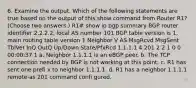 6. Examine the output. Which of the following statements are true based on the output of this show command from Router R1? (Choose two answers.) R1# show ip bgp summary BGP router identifier 2.2.2.2, local AS number 101 BGP table version is 1, main routing table version 1 Neighbor V AS MsgRcvd MsgSent TblVer InQ OutQ Up/Down State/PfxRcd 1.1.1.1 4 201 2 2 1 0 0 00:00:37 1 a. Neighbor 1.1.1.1 is an eBGP peer. b. The TCP connection needed by BGP is not working at this point. c. R1 has sent one prefi x to neighbor 1.1.1.1. d. R1 has a neighbor 1.1.1.1 remote-as 201 command confi gured.