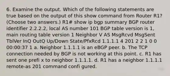 6. Examine the output. Which of the following statements are true based on the output of this show command from Router R1? (Choose two answers.) R1# show ip bgp summary BGP router identifier 2.2.2.2, local AS number 101 BGP table version is 1, main routing table version 1 Neighbor V AS MsgRcvd MsgSent TblVer InQ OutQ Up/Down State/PfxRcd 1.1.1.1 4 201 2 2 1 0 0 00:00:37 1 a. Neighbor 1.1.1.1 is an eBGP peer. b. The TCP connection needed by BGP is not working at this point. c. R1 has sent one prefi x to neighbor 1.1.1.1. d. R1 has a neighbor 1.1.1.1 remote-as 201 command confi gured.