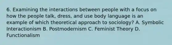 6. Examining the interactions between people with a focus on how the people talk, dress, and use body language is an example of which theoretical approach to sociology? A. Symbolic Interactionism B. Postmodernism C. Feminist Theory D. Functionalism